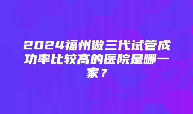 2024福州做三代试管成功率比较高的医院是哪一家？