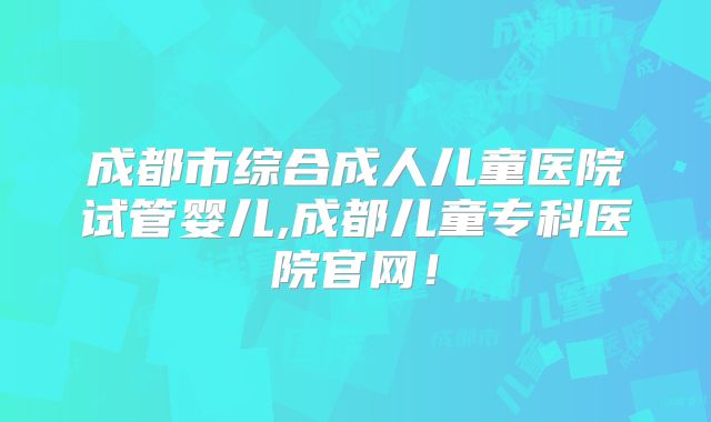 成都市综合成人儿童医院试管婴儿,成都儿童专科医院官网!
