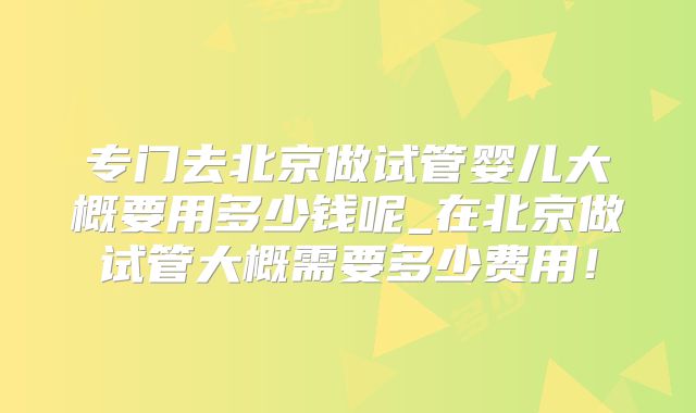 专门去北京做试管婴儿大概要用多少钱呢_在北京做试管大概需要多少费用！