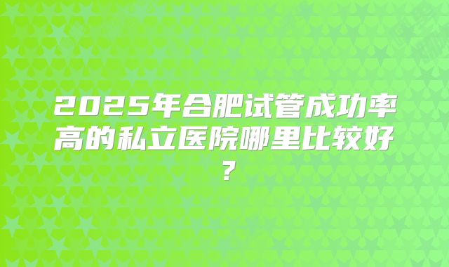 2025年合肥试管成功率高的私立医院哪里比较好?