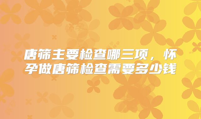 唐筛主要检查哪三项，怀孕做唐筛检查需要多少钱