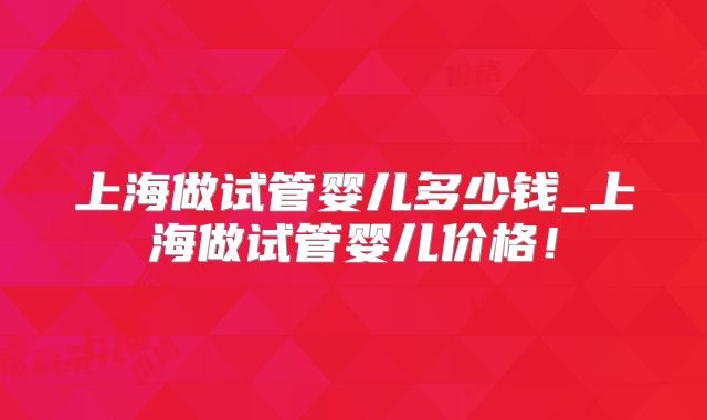 上海做试管婴儿多少钱_上海做试管婴儿价格！