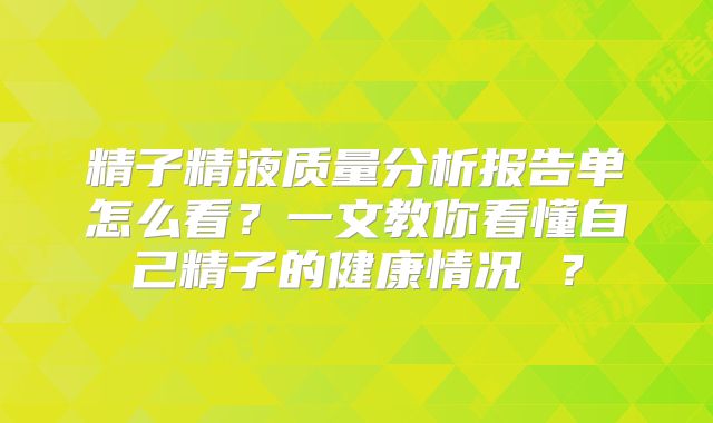 精子精液质量分析报告单怎么看？一文教你看懂自己精子的健康情况 ？