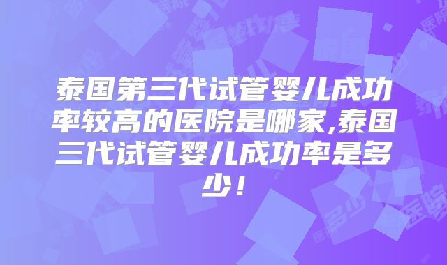 泰国第三代试管婴儿成功率较高的医院是哪家,泰国三代试管婴儿成功率是多少！