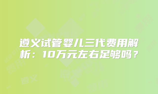 遵义试管婴儿三代费用解析：10万元左右足够吗？