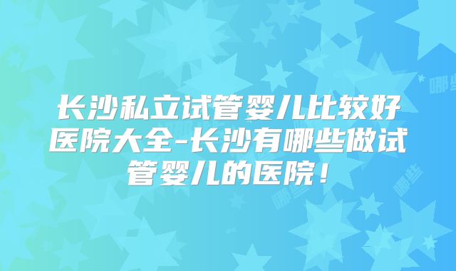 长沙私立试管婴儿比较好医院大全-长沙有哪些做试管婴儿的医院！