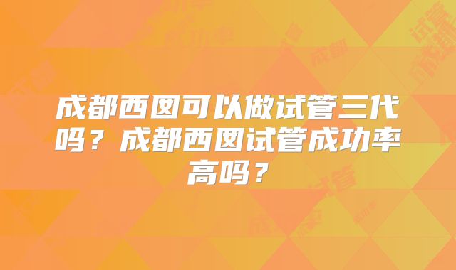 成都西囡可以做试管三代吗?成都西囡试管成功率高吗?