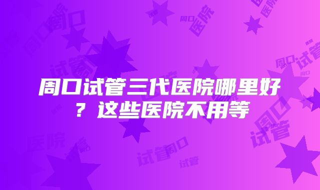 周口试管三代医院哪里好？这些医院不用等