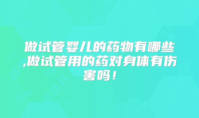 做试管婴儿的药物有哪些,做试管用的药对身体有伤害吗！