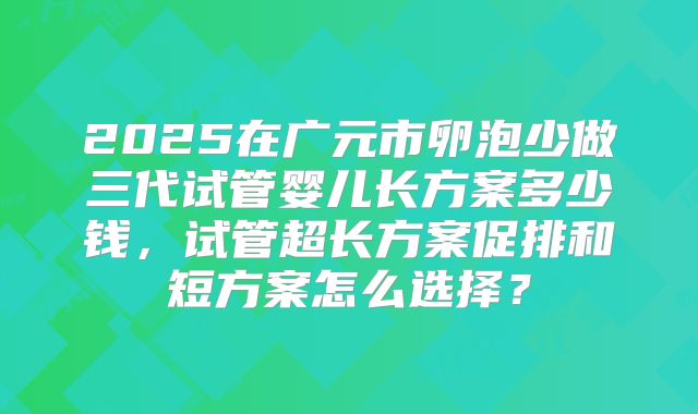 2025在广元市卵泡少做三代试管婴儿长方案多少钱，试管超长方案促排和短方案怎么选择？