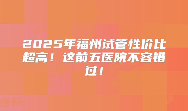 2025年福州试管性价比超高！这前五医院不容错过！