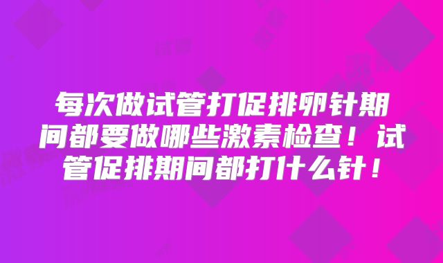 每次做试管打促排卵针期间都要做哪些激素检查!试管促排期间都打什么针!