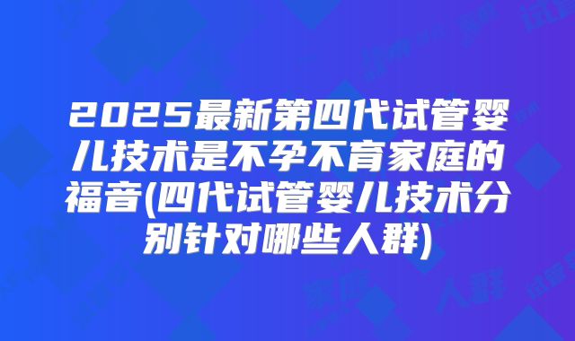 2025最新第四代试管婴儿技术是不孕不育家庭的福音(四代试管婴儿技术分别针对哪些人群)