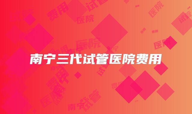 南宁三代试管医院费用