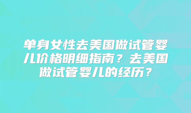 单身女性去美国做试管婴儿价格明细指南？去美国做试管婴儿的经历？