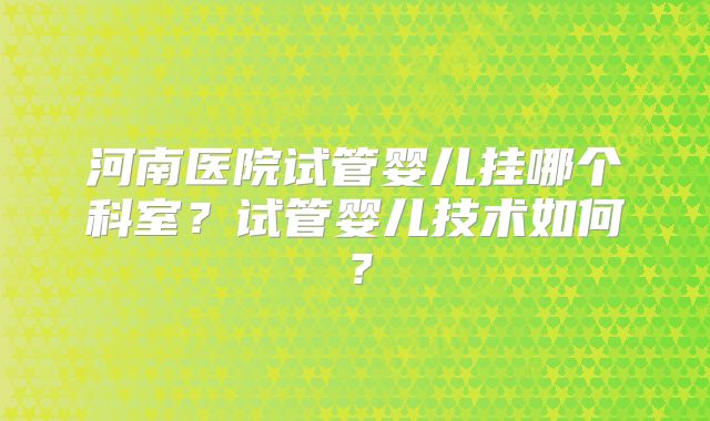 河南医院试管婴儿挂哪个科室？试管婴儿技术如何？