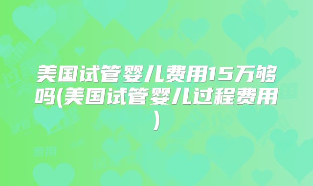 美国试管婴儿费用15万够吗(美国试管婴儿过程费用)
