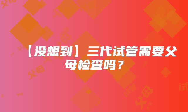 【没想到】三代试管需要父母检查吗？