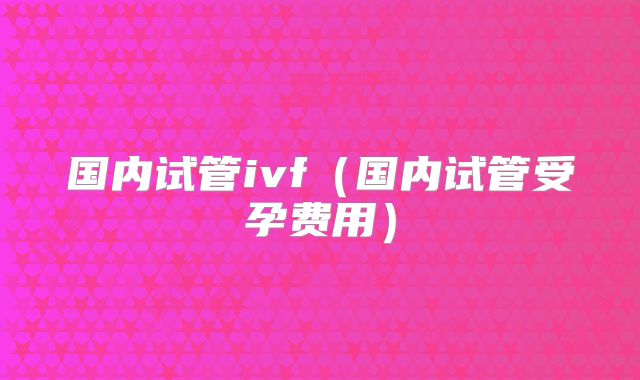 国内试管ivf（国内试管受孕费用）