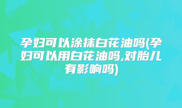 孕妇可以涂抹白花油吗(孕妇可以用白花油吗,对胎儿有影响吗)