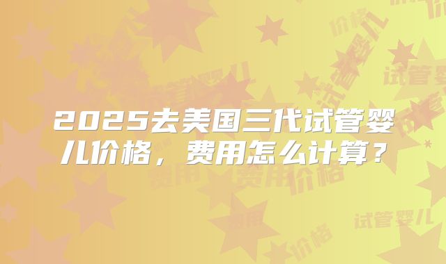 2025去美国三代试管婴儿价格，费用怎么计算？