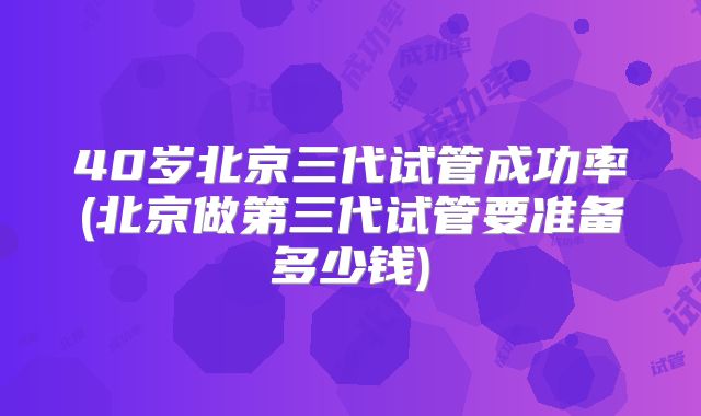 40岁北京三代试管成功率(北京做第三代试管要准备多少钱)