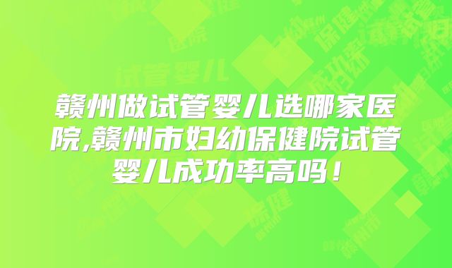 赣州做试管婴儿选哪家医院,赣州市妇幼保健院试管婴儿成功率高吗！