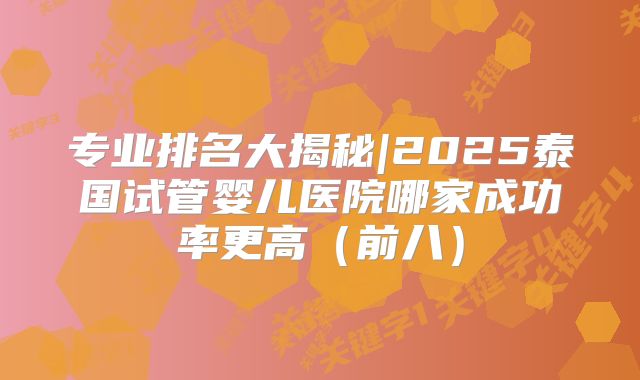 专业排名大揭秘|2025泰国试管婴儿医院哪家成功率更高（前八）