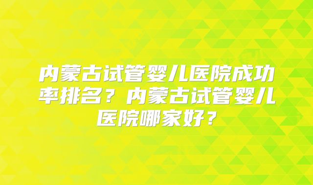 内蒙古试管婴儿医院成功率排名?内蒙古试管婴儿医院哪家好?