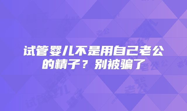 试管婴儿不是用自己老公的精子？别被骗了