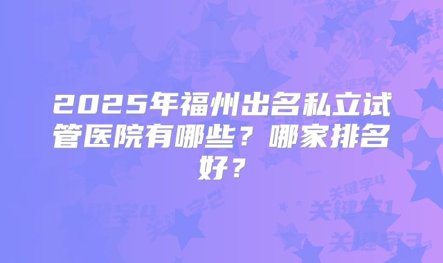 2025年福州出名私立试管医院有哪些?哪家排名好?