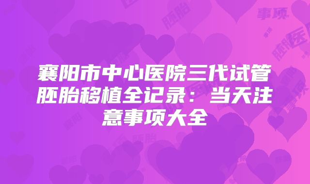 襄阳市中心医院三代试管胚胎移植全记录：当天注意事项大全