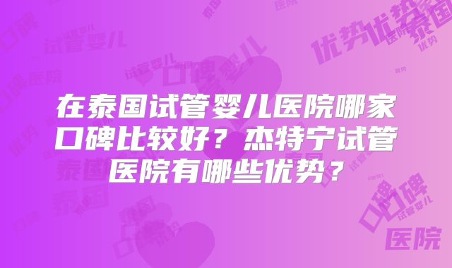 在泰国试管婴儿医院哪家口碑比较好？杰特宁试管医院有哪些优势？