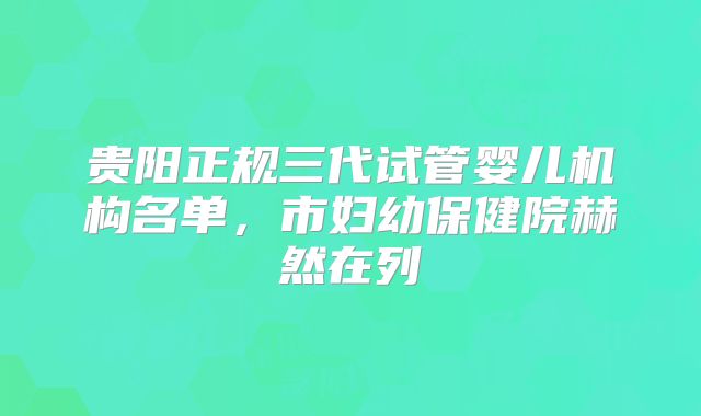 贵阳正规三代试管婴儿机构名单,市妇幼保健院赫然在列