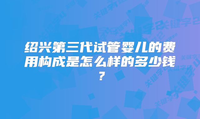 绍兴第三代试管婴儿的费用构成是怎么样的多少钱？