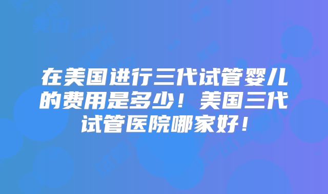 在美国进行三代试管婴儿的费用是多少！美国三代试管医院哪家好！
