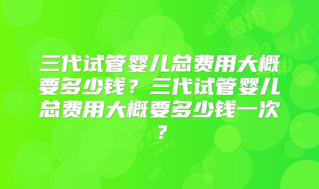 三代试管婴儿总费用大概要多少钱？三代试管婴儿总费用大概要多少钱一次？