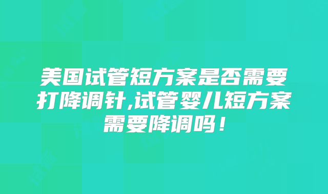 美国试管短方案是否需要打降调针,试管婴儿短方案需要降调吗!