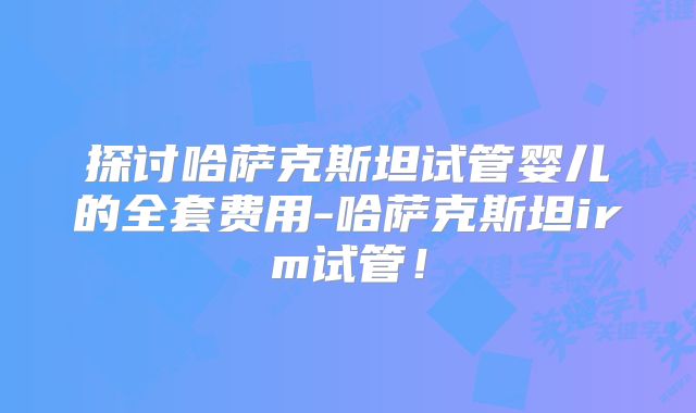 探讨哈萨克斯坦试管婴儿的全套费用-哈萨克斯坦irm试管！