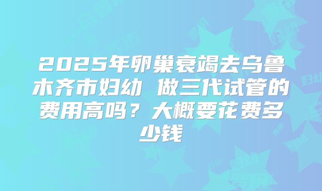 2025年卵巢衰竭去乌鲁木齐市妇幼 做三代试管的费用高吗？大概要花费多少钱