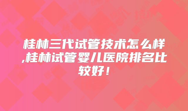 桂林三代试管技术怎么样,桂林试管婴儿医院排名比较好！