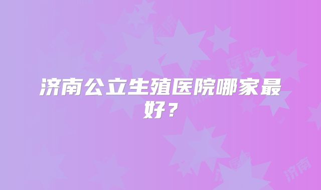 济南公立生殖医院哪家最好？