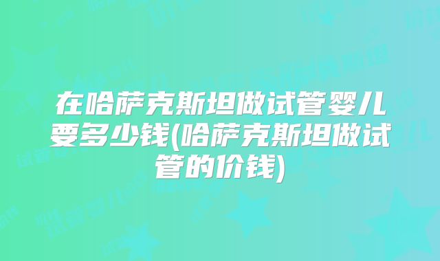 在哈萨克斯坦做试管婴儿要多少钱(哈萨克斯坦做试管的价钱)