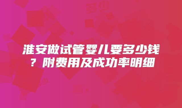 淮安做试管婴儿要多少钱？附费用及成功率明细