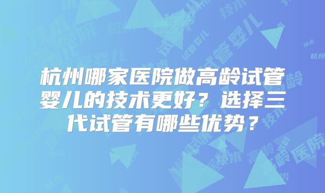 杭州哪家医院做高龄试管婴儿的技术更好？选择三代试管有哪些优势？