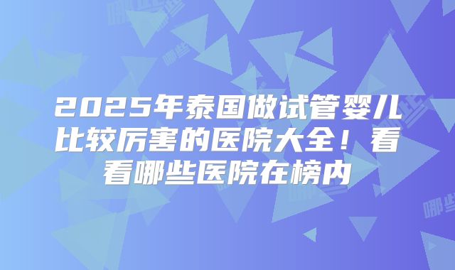 2025年泰国做试管婴儿比较厉害的医院大全!看看哪些医院在榜内