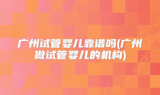 广州试管婴儿靠谱吗(广州做试管婴儿的机构)