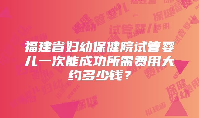 福建省妇幼保健院试管婴儿一次能成功所需费用大约多少钱？
