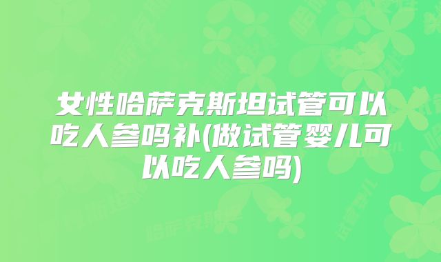 女性哈萨克斯坦试管可以吃人参吗补(做试管婴儿可以吃人参吗)