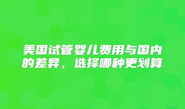 美国试管婴儿费用与国内的差异，选择哪种更划算